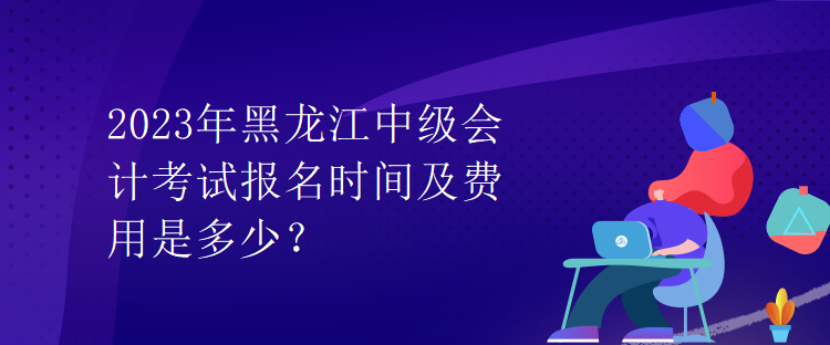 2023年黑龍江中級會計(jì)考試報(bào)名時間及費(fèi)用是多少？