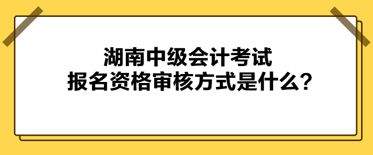 湖南中級會計考試報名資格審核方式是什么？