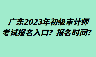 廣東2023年初級(jí)審計(jì)師考試報(bào)名入口？報(bào)名時(shí)間？