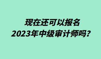 現(xiàn)在還可以報名2023年中級審計師嗎？