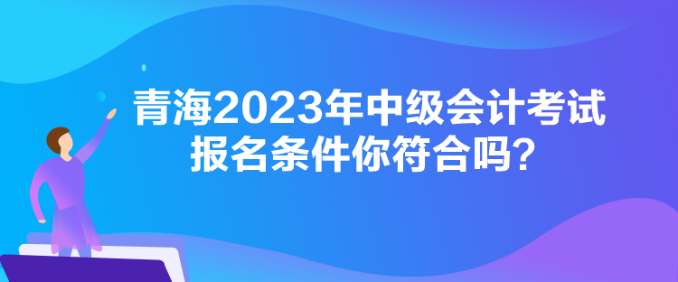 青海2023年中級會計考試報名條件你符合嗎？