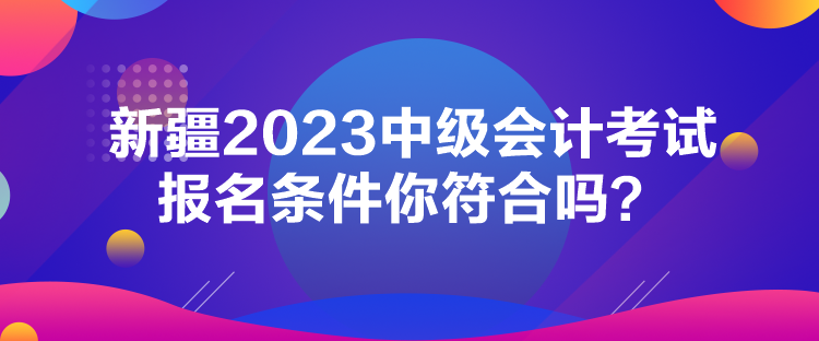 新疆2023中級會計考試報名條件你符合嗎？