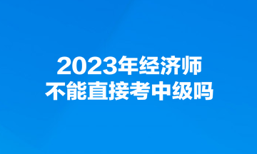 2023年經(jīng)濟師不能直接考中級嗎？