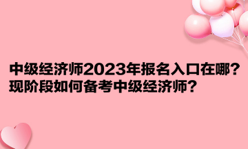 中級經(jīng)濟師2023年報名入口在哪？現(xiàn)階段如何備考中級經(jīng)濟師？