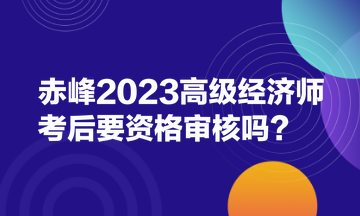 赤峰2023高級經(jīng)濟師考后要資格審核嗎？