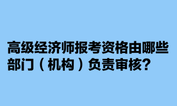 高級經(jīng)濟(jì)師報(bào)考資格由哪些部門（機(jī)構(gòu)）負(fù)責(zé)審核？