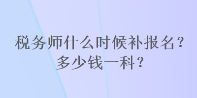 稅務(wù)師什么時(shí)候補(bǔ)報(bào)名？多少錢一科？