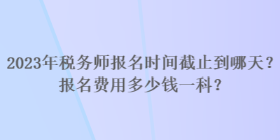 2023年稅務師報名時間截止到哪天？報名費用多少錢一科？