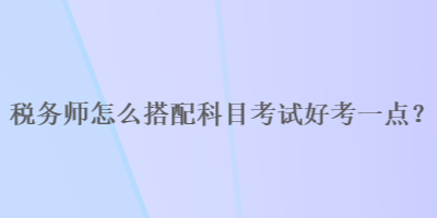 稅務(wù)師怎么搭配科目考試好考一點？