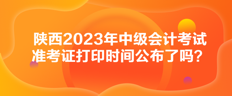 陜西2023年中級(jí)會(huì)計(jì)考試準(zhǔn)考證打印時(shí)間公布了嗎？