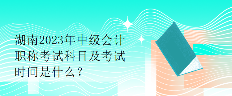 湖南2023年中級(jí)會(huì)計(jì)職稱考試科目及考試時(shí)間是什么？