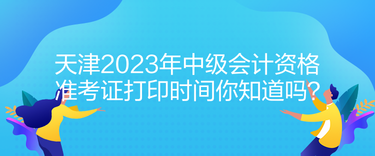 天津2023年中級會計資格準(zhǔn)考證打印時間你知道嗎？