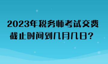 2023年稅務(wù)師考試交費(fèi)截止時(shí)間到幾月幾日？