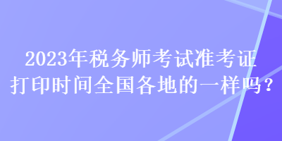 2023年稅務(wù)師考試準(zhǔn)考證打印時(shí)間全國各地的一樣嗎？