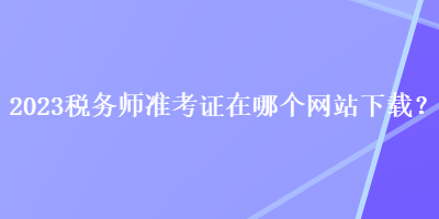 2023稅務(wù)師準(zhǔn)考證在哪個網(wǎng)站下載？