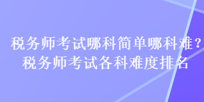 稅務(wù)師考試哪科簡單哪科難？稅務(wù)師考試各科難度排名