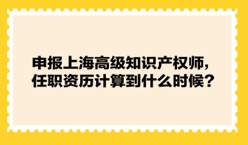 申報上海高級知識產(chǎn)權(quán)師，任職資歷計算到什么時候？