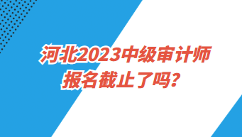 河北2023中級審計師報名截止了嗎？