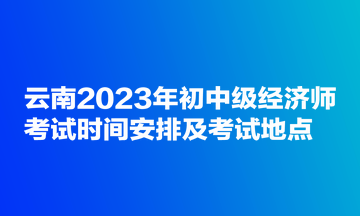 云南2023年初中級(jí)經(jīng)濟(jì)師考試時(shí)間安排及考試地點(diǎn)