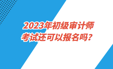 2023年初級(jí)審計(jì)師考試還可以報(bào)名嗎？