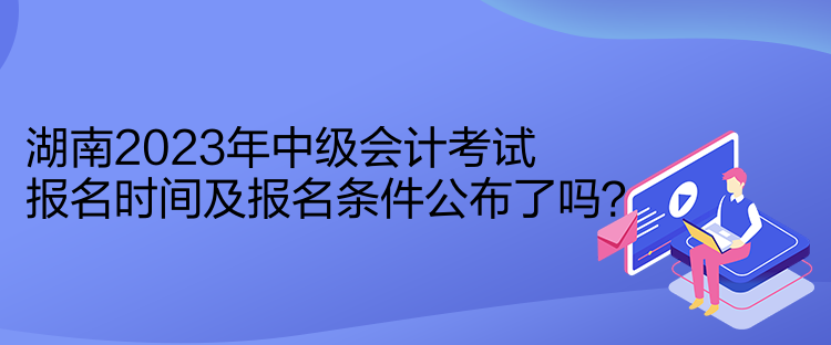 湖南2023年中級(jí)會(huì)計(jì)考試報(bào)名時(shí)間及報(bào)名條件公布了嗎？