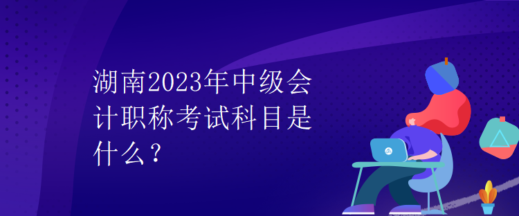 湖南2023年中級(jí)會(huì)計(jì)職稱(chēng)考試科目是什么？