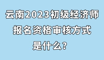 云南2023初級(jí)經(jīng)濟(jì)師報(bào)名資格審核方式是什么？