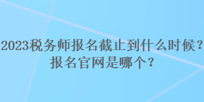 2023稅務(wù)師報(bào)名截止到什么時(shí)候？報(bào)名官網(wǎng)是哪個(gè)？