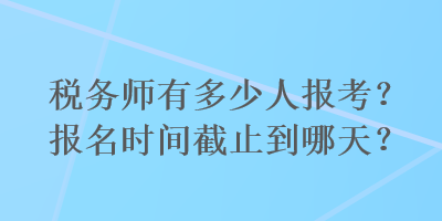 稅務(wù)師有多少人報考？報名時間截止到哪天？