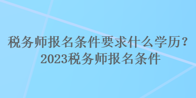 稅務(wù)師報名條件要求什么學(xué)歷？2023稅務(wù)師報名條件