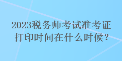 2023稅務(wù)師考試準(zhǔn)考證打印時(shí)間在什么時(shí)候？