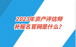 2023年資產(chǎn)評估師補報名官網(wǎng)是什么？