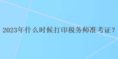 2023年什么時候打印稅務(wù)師準考證？