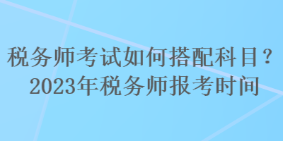 稅務師考試如何搭配科目？2023年稅務師報考時間