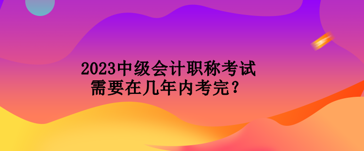 2023中級會計職稱考試需要在幾年內考完？