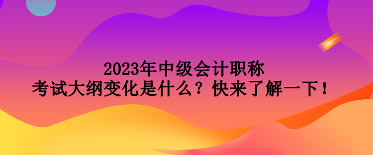 2023年中級會計職稱考試大綱變化是什么？快來了解一下！