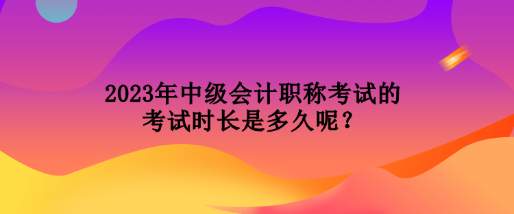 2023年中級會計職稱考試的考試時長是多久呢？