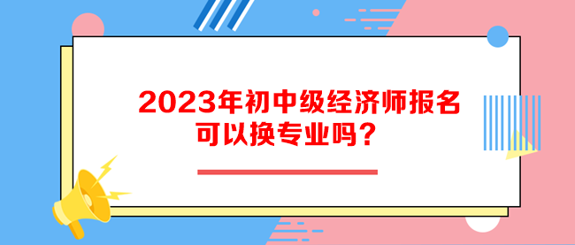 2023年初中級(jí)經(jīng)濟(jì)師報(bào)名可以換專業(yè)嗎？