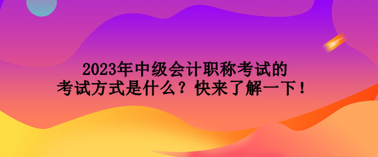 2023年中級會計職稱考試的考試方式是什么？快來了解一下！