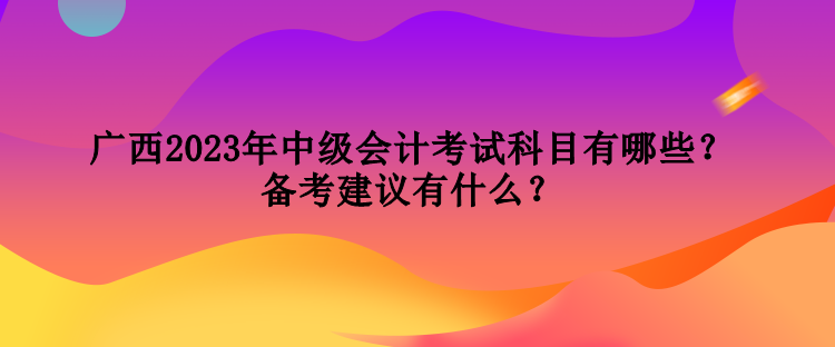 廣西2023年中級會計考試科目有哪些？備考建議有什么？