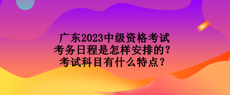 廣東2023中級資格考試考務(wù)日程是怎樣安排的？考試科目有什么特點(diǎn)？