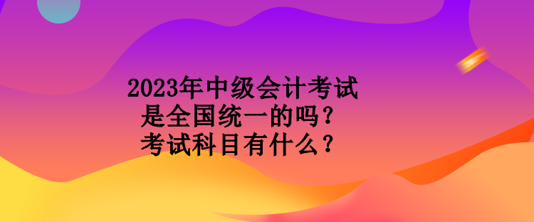 2023年中級(jí)會(huì)計(jì)考試是全國(guó)統(tǒng)一的嗎？考試科目有什么？