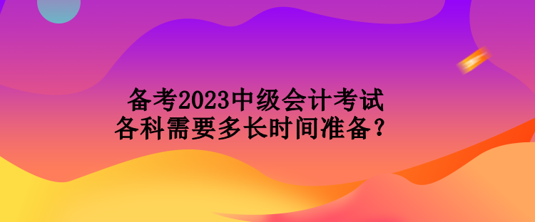 備考2023中級(jí)會(huì)計(jì)考試各科需要多長(zhǎng)時(shí)間準(zhǔn)備？