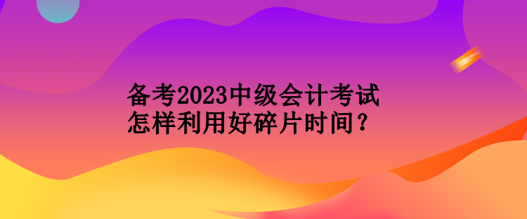 備考2023中級會(huì)計(jì)考試怎樣利用好碎片時(shí)間？