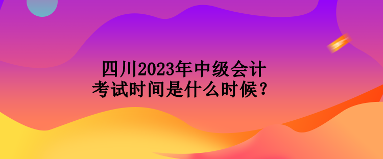 四川2023年中級會計考試時間是什么時候？