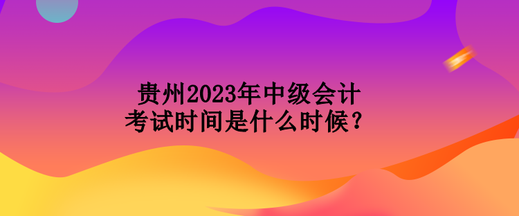 貴州2023年中級會計考試時間是什么時候？