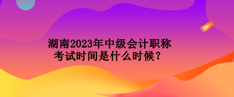 湖南2023年中級(jí)會(huì)計(jì)職稱考試時(shí)間是什么時(shí)候？