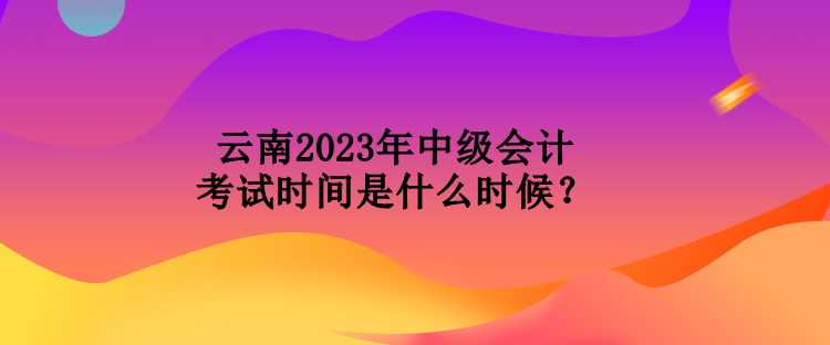 云南2023年中級會計考試時間是什么時候？