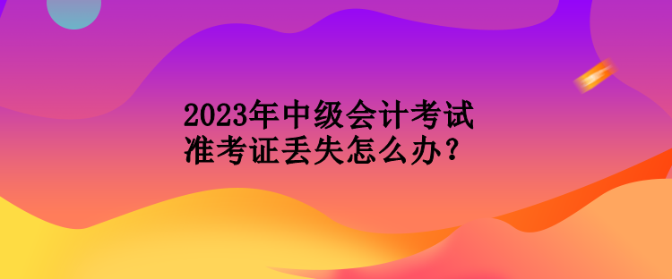 2023年中級會計考試準考證丟失怎么辦？