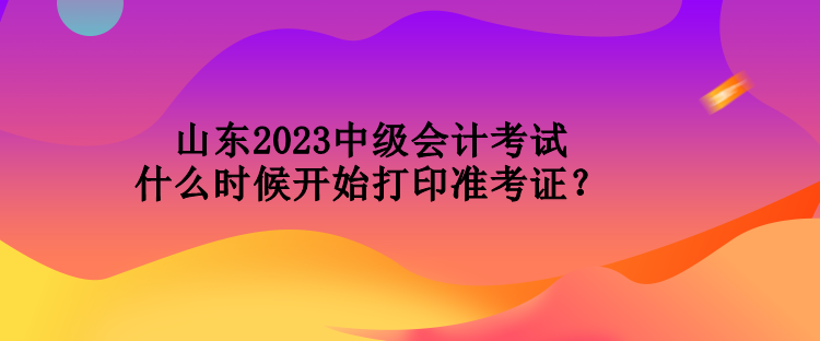 山東2023中級會計考試什么時候開始打印準考證？